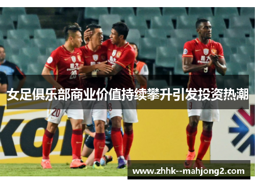 女足俱乐部商业价值持续攀升引发投资热潮 女足俱乐部商业价值持续攀升引发投资热潮