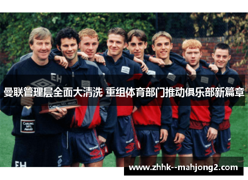 曼联管理层全面大清洗 重组体育部门推动俱乐部新篇章