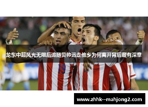 龙东中超风光无限后追随贝帅远走他乡为何离开背后藏有深意 龙东中超风光无限后追随贝帅远走他乡为何离开背后藏有深意